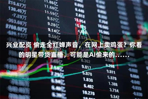 兴业配资 偷走全红婵声音，在网上卖鸡蛋？你看的明星带货直播，可能是AI偷来的……