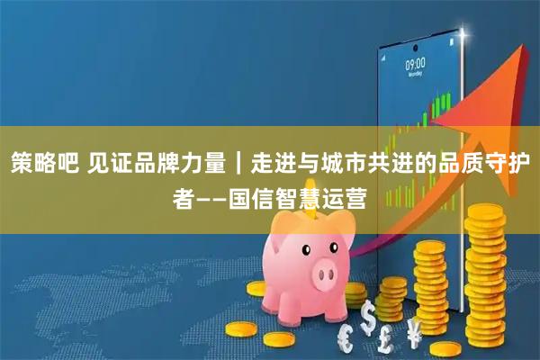 策略吧 见证品牌力量｜走进与城市共进的品质守护者——国信智慧运营