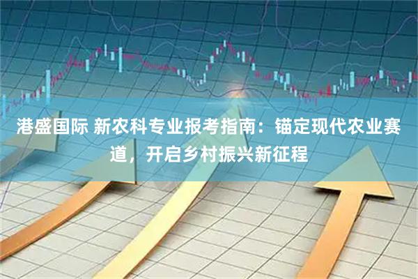 港盛国际 新农科专业报考指南：锚定现代农业赛道，开启乡村振兴新征程