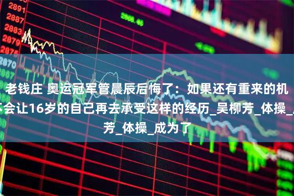 老钱庄 奥运冠军管晨辰后悔了：如果还有重来的机会，不会让16岁的自己再去承受这样的经历_吴柳芳_体操_成为了