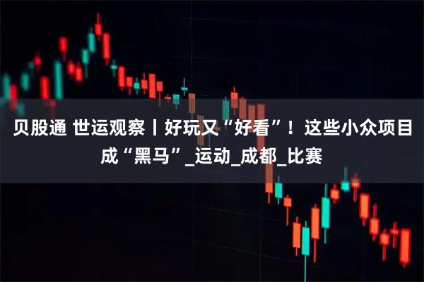 贝股通 世运观察丨好玩又“好看”！这些小众项目成“黑马”_运动_成都_比赛