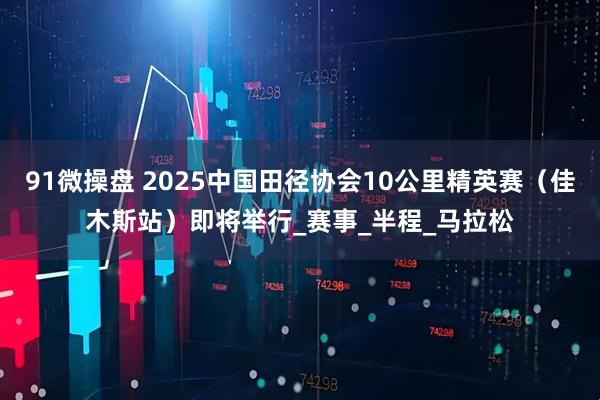 91微操盘 2025中国田径协会10公里精英赛（佳木斯站）即将举行_赛事_半程_马拉松