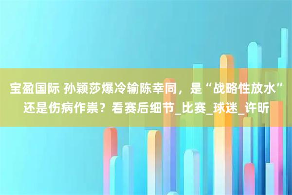 宝盈国际 孙颖莎爆冷输陈幸同，是“战略性放水”还是伤病作祟？看赛后细节_比赛_球迷_许昕
