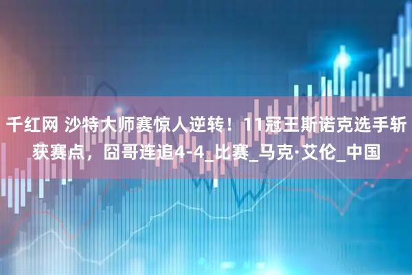 千红网 沙特大师赛惊人逆转！11冠王斯诺克选手斩获赛点，囧哥连追4-4_比赛_马克·艾伦_中国