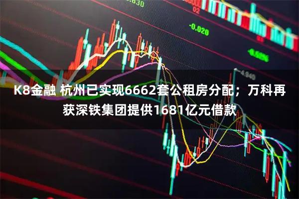 K8金融 杭州已实现6662套公租房分配；万科再获深铁集团提供1681亿元借款