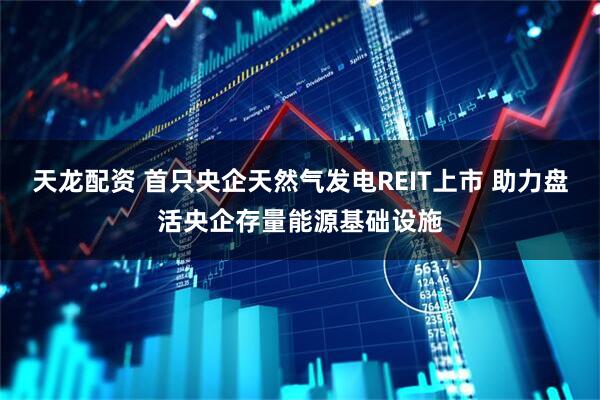 天龙配资 首只央企天然气发电REIT上市 助力盘活央企存量能源基础设施