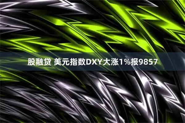 股融贷 美元指数DXY大涨1%报9857