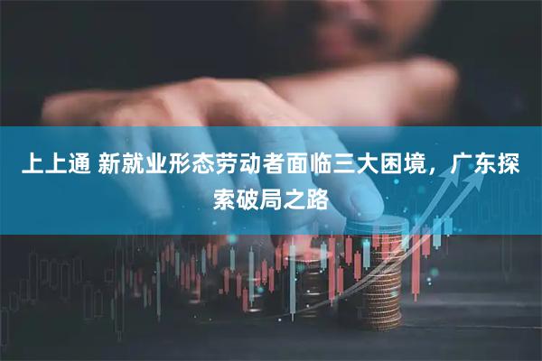上上通 新就业形态劳动者面临三大困境,广东探索破局之路