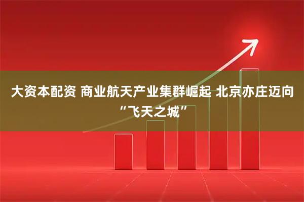 大资本配资 商业航天产业集群崛起 北京亦庄迈向“飞天之城”