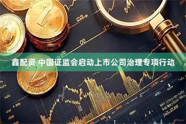 鑫配资 中国证监会启动上市公司治理专项行动