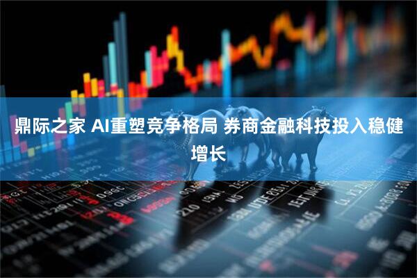 鼎际之家 AI重塑竞争格局 券商金融科技投入稳健增长