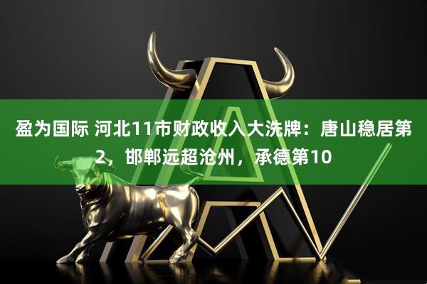 盈为国际 河北11市财政收入大洗牌：唐山稳居第2，邯郸远超沧州，承德第10