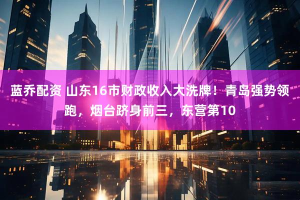蓝乔配资 山东16市财政收入大洗牌！青岛强势领跑，烟台跻身前三，东营第10