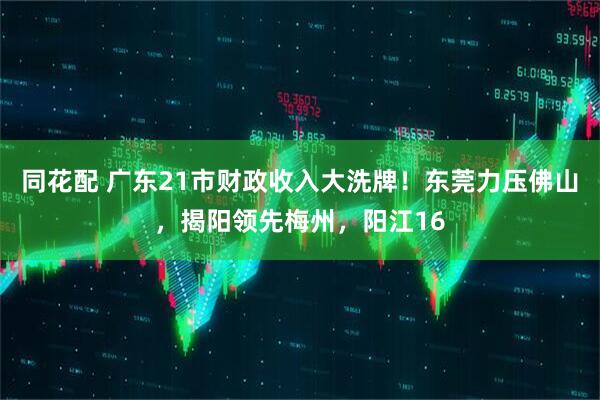 同花配 广东21市财政收入大洗牌！东莞力压佛山，揭阳领先梅州，阳江16