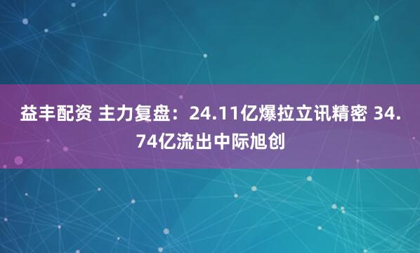 益丰配资 主力复盘：24.11亿爆拉立讯精密 34.74亿流出中际旭创