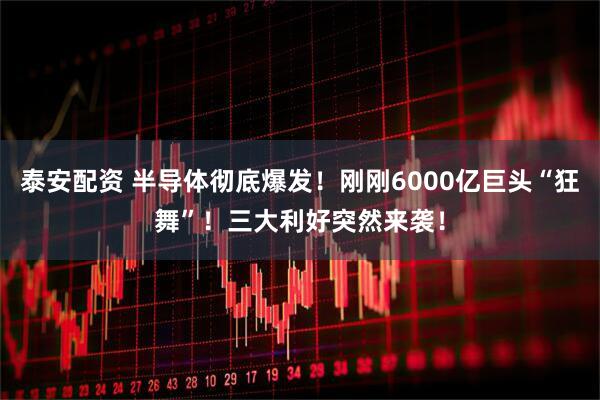 泰安配资 半导体彻底爆发！刚刚6000亿巨头“狂舞”！三大利好突然来袭！