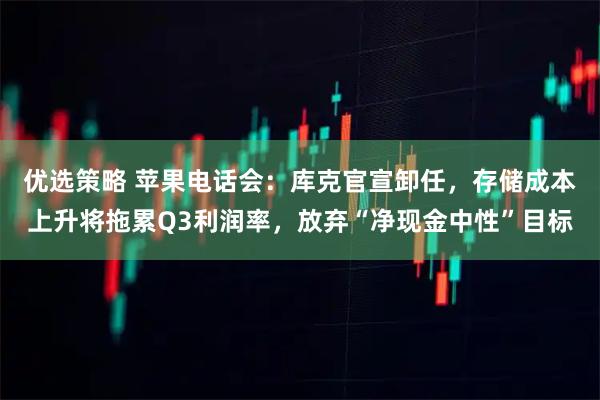 优选策略 苹果电话会：库克官宣卸任，存储成本上升将拖累Q3利润率，放弃“净现金中性”目标