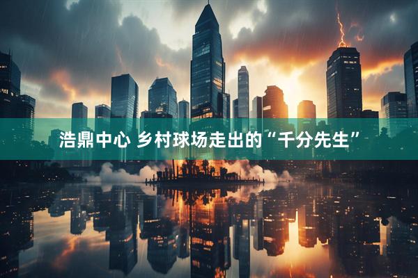 浩鼎中心 乡村球场走出的“千分先生”