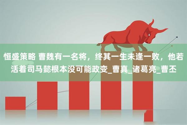 恒盛策略 曹魏有一名将，终其一生未逢一败，他若活着司马懿根本没可能政变_曹真_诸葛亮_曹丕