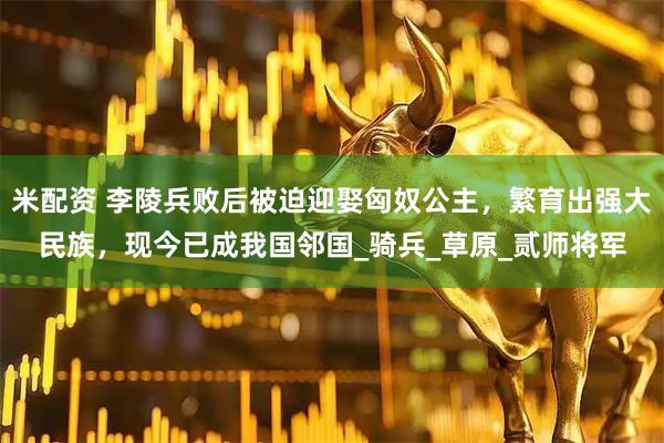 米配资 李陵兵败后被迫迎娶匈奴公主，繁育出强大民族，现今已成我国邻国_骑兵_草原_贰师将军