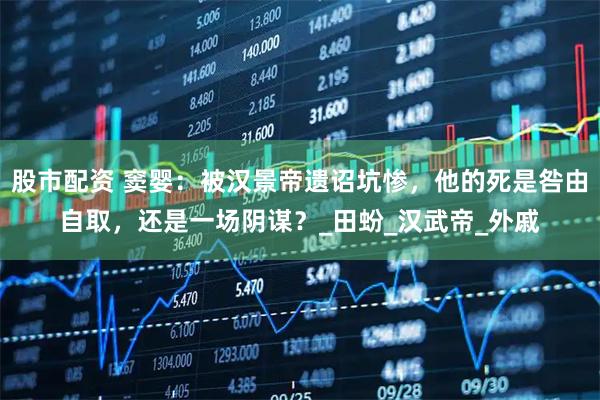 股市配资 窦婴：被汉景帝遗诏坑惨，他的死是咎由自取，还是一场阴谋？_田蚡_汉武帝_外戚
