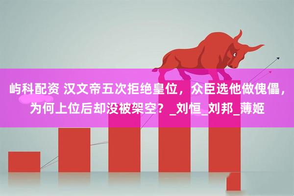 屿科配资 汉文帝五次拒绝皇位，众臣选他做傀儡，为何上位后却没被架空？_刘恒_刘邦_薄姬