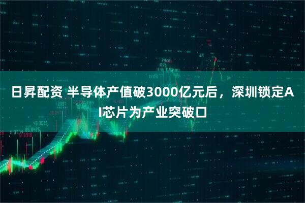 日昇配资 半导体产值破3000亿元后，深圳锁定AI芯片为产业突破口