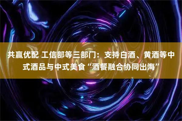 共赢优配 工信部等三部门：支持白酒、黄酒等中式酒品与中式美食“酒餐融合协同出海”