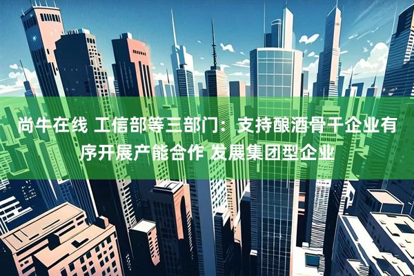 尚牛在线 工信部等三部门：支持酿酒骨干企业有序开展产能合作 发展集团型企业