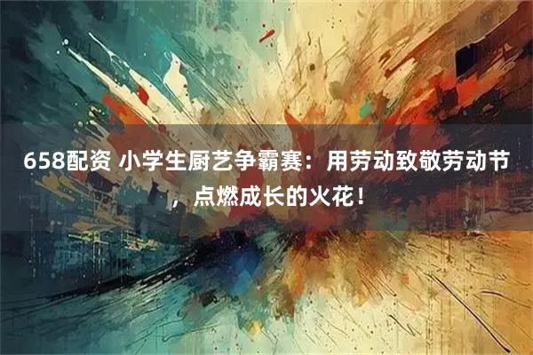 658配资 小学生厨艺争霸赛：用劳动致敬劳动节，点燃成长的火花！