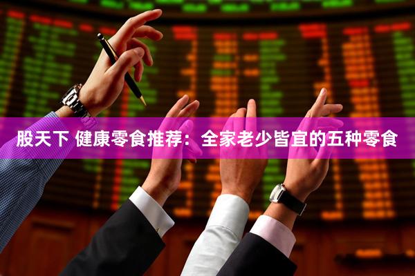 股天下 健康零食推荐：全家老少皆宜的五种零食