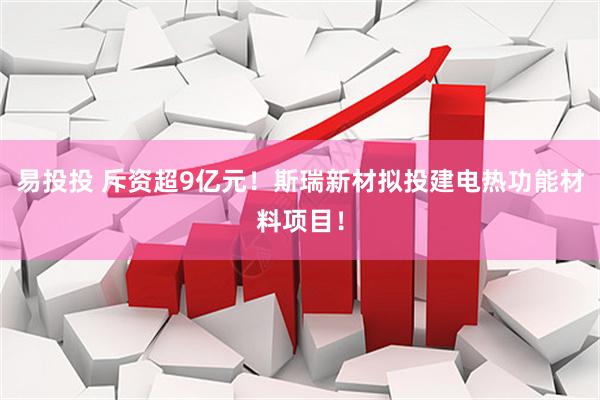 易投投 斥资超9亿元！斯瑞新材拟投建电热功能材料项目！