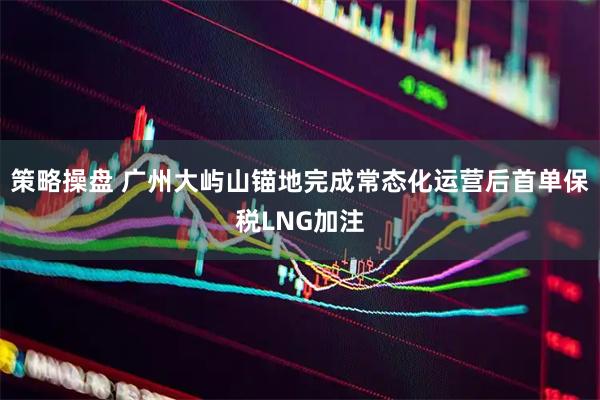 策略操盘 广州大屿山锚地完成常态化运营后首单保税LNG加注