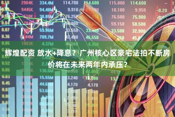 辉煌配资 放水+降息？广州核心区豪宅法拍不断房价将在未来两年内承压？