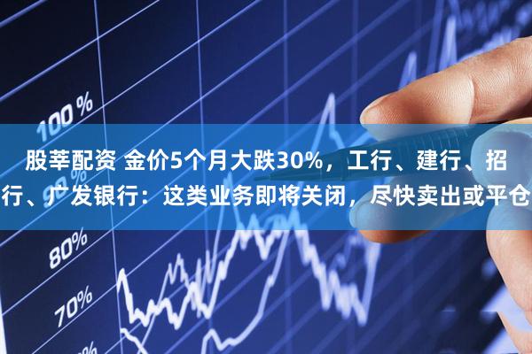 股莘配资 金价5个月大跌30%，工行、建行、招行、广发银行：这类业务即将关闭，尽快卖出或平仓