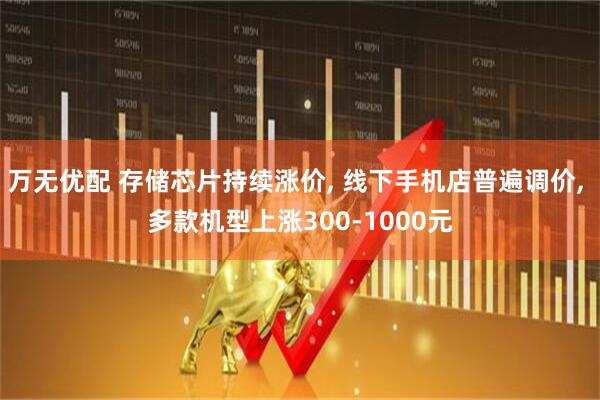 万无优配 存储芯片持续涨价, 线下手机店普遍调价, 多款机型上涨300-1000元