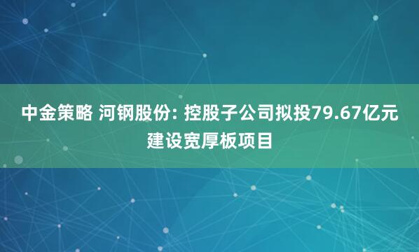 中金策略 河钢股份: 控股子公司拟投79.67亿元建设宽厚板项目