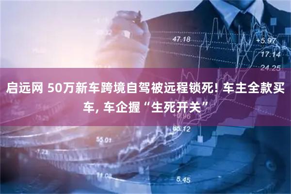 启远网 50万新车跨境自驾被远程锁死! 车主全款买车, 车企握“生死开关”