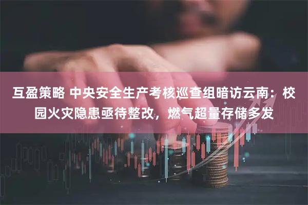 互盈策略 中央安全生产考核巡查组暗访云南：校园火灾隐患亟待整改，燃气超量存储多发