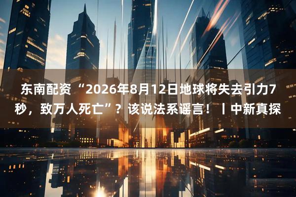 东南配资 “2026年8月12日地球将失去引力7秒，致万人死亡”？该说法系谣言！丨中新真探