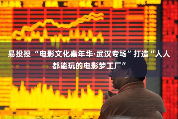 易投投 “电影文化嘉年华·武汉专场”打造“人人都能玩的电影梦工厂”