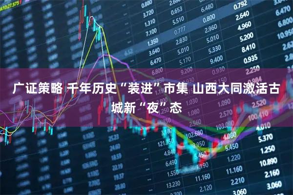 广证策略 千年历史“装进”市集 山西大同激活古城新“夜”态