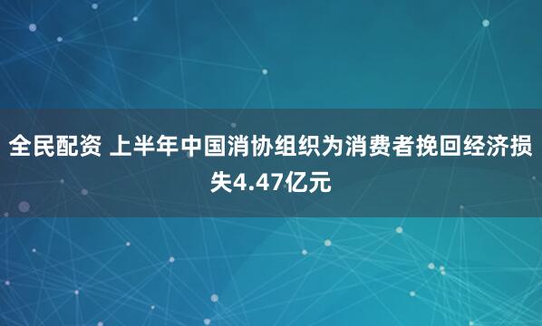 全民配资 上半年中国消协组织为消费者挽回经济损失4.47亿元