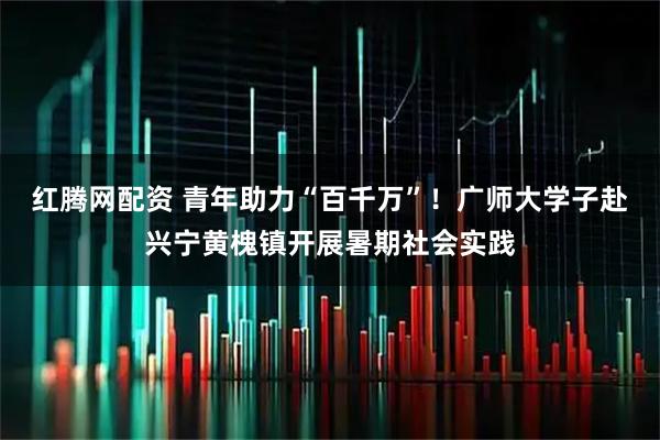 红腾网配资 青年助力“百千万”！广师大学子赴兴宁黄槐镇开展暑期社会实践
