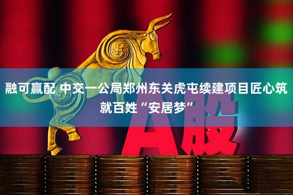 融可赢配 中交一公局郑州东关虎屯续建项目匠心筑就百姓“安居梦”