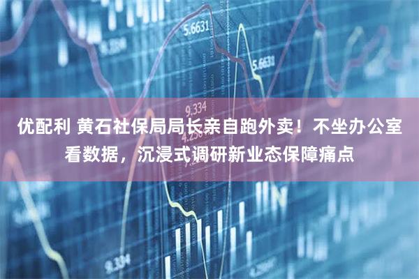 优配利 黄石社保局局长亲自跑外卖！不坐办公室看数据，沉浸式调研新业态保障痛点