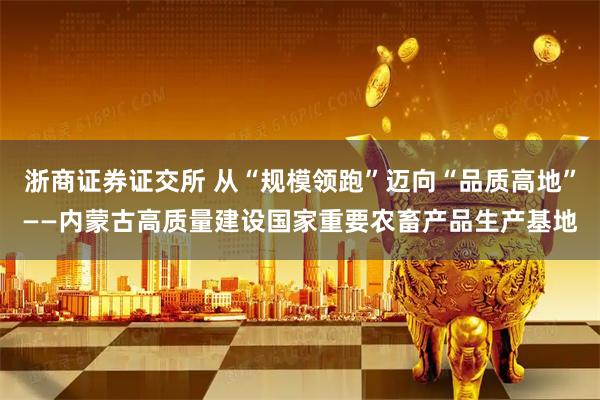 浙商证券证交所 从“规模领跑”迈向“品质高地”——内蒙古高质量建设国家重要农畜产品生产基地