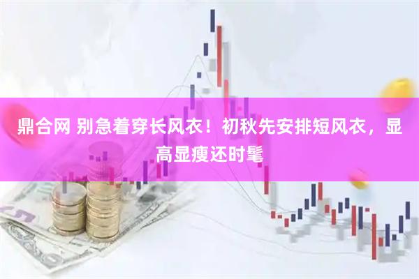 鼎合网 别急着穿长风衣！初秋先安排短风衣，显高显瘦还时髦